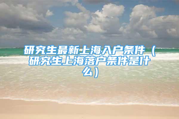 研究生最新上海入戶條件（研究生上海落戶條件是什么）