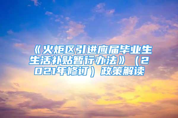 《火炬區(qū)引進(jìn)應(yīng)屆畢業(yè)生生活補(bǔ)貼暫行辦法》（2021年修訂）政策解讀