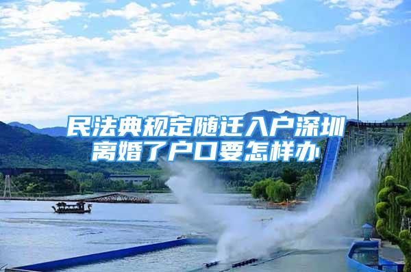 民法典規(guī)定隨遷入戶深圳離婚了戶口要怎樣辦