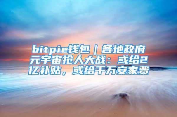 bitpie錢包｜各地政府元宇宙搶人大戰(zhàn)：或給2億補貼，或給千萬安家費