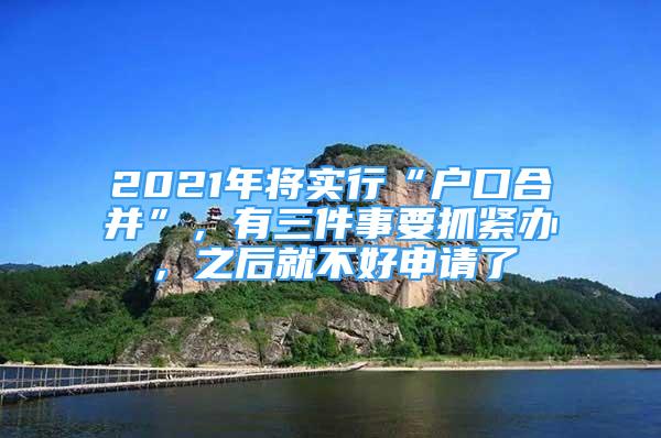 2021年將實行“戶口合并”，有三件事要抓緊辦，之后就不好申請了