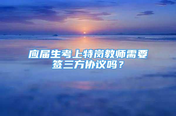 應(yīng)屆生考上特崗教師需要簽三方協(xié)議嗎？