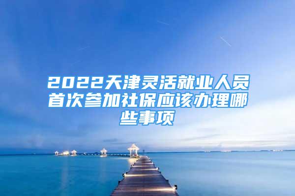 2022天津靈活就業(yè)人員首次參加社保應(yīng)該辦理哪些事項