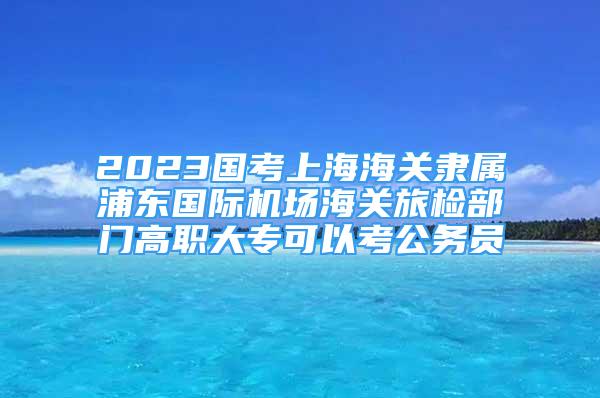 2023國(guó)考上海海關(guān)隸屬浦東國(guó)際機(jī)場(chǎng)海關(guān)旅檢部門高職大?？梢钥脊珓?wù)員