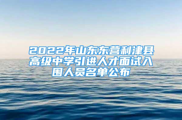 2022年山東東營利津縣高級中學引進人才面試入圍人員名單公布