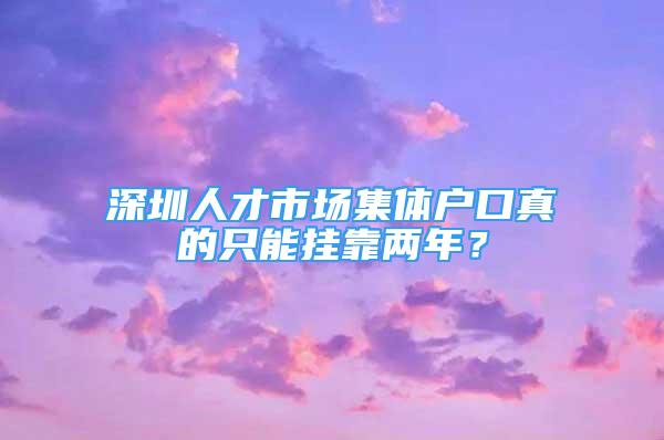 深圳人才市場集體戶口真的只能掛靠兩年？