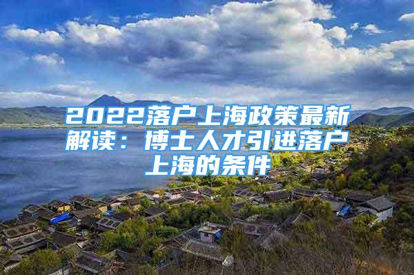 2022落戶上海政策最新解讀：博士人才引進落戶上海的條件