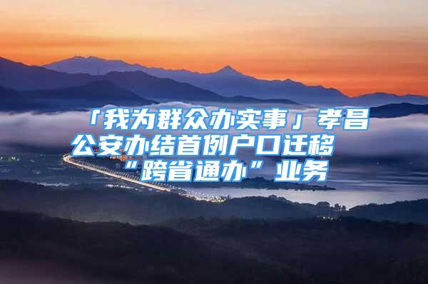 「我為群眾辦實事」孝昌公安辦結(jié)首例戶口遷移“跨省通辦”業(yè)務(wù)