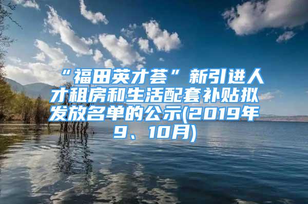 “福田英才薈”新引進(jìn)人才租房和生活配套補(bǔ)貼擬發(fā)放名單的公示(2019年9、10月)