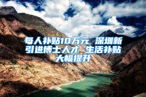 每人補貼10萬元 深圳新引進博士人才 生活補貼大幅提升