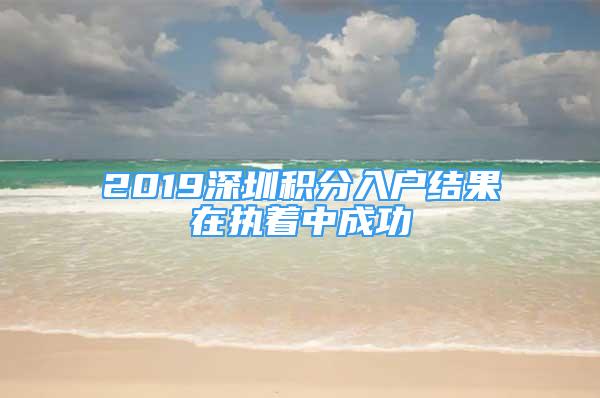 2019深圳積分入戶結(jié)果在執(zhí)著中成功