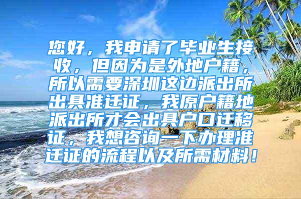 您好，我申請了畢業(yè)生接收，但因為是外地戶籍，所以需要深圳這邊派出所出具準(zhǔn)遷證，我原戶籍地派出所才會出具戶口遷移證，我想咨詢一下辦理準(zhǔn)遷證的流程以及所需材料！