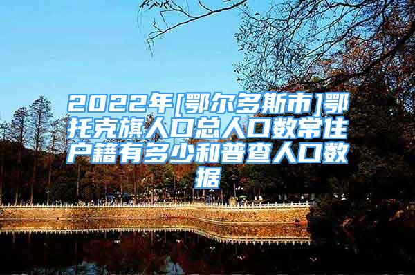 2022年[鄂爾多斯市]鄂托克旗人口總?cè)丝跀?shù)常住戶籍有多少和普查人口數(shù)據(jù)