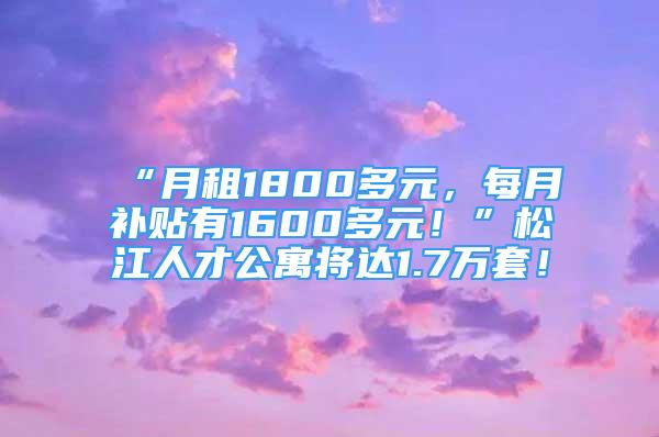 “月租1800多元，每月補(bǔ)貼有1600多元！”松江人才公寓將達(dá)1.7萬套！