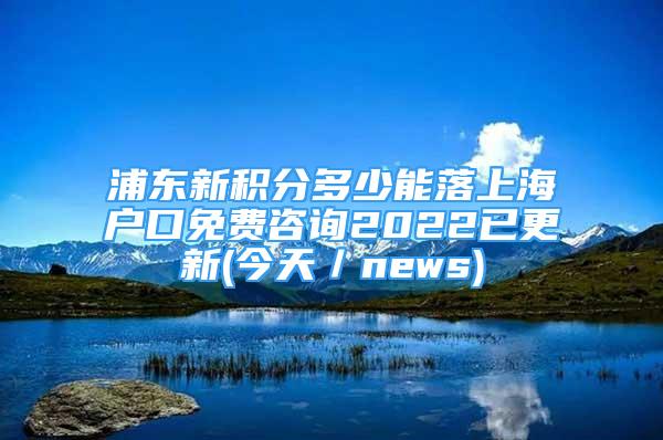 浦東新積分多少能落上海戶口免費(fèi)咨詢2022已更新(今天／news)