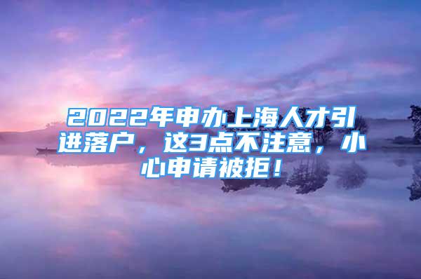 2022年申辦上海人才引進(jìn)落戶，這3點(diǎn)不注意，小心申請(qǐng)被拒！