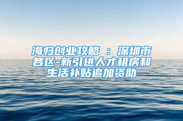 海歸創(chuàng)業(yè)攻略⑤：深圳市各區(qū)-新引進人才租房和生活補貼追加資助