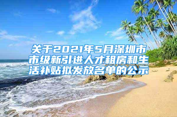 關于2021年5月深圳市市級新引進人才租房和生活補貼擬發(fā)放名單的公示