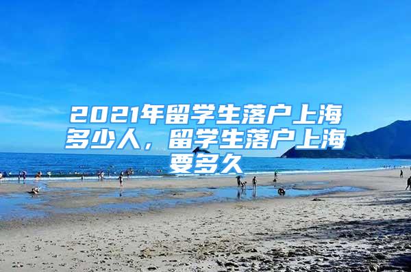 2021年留學生落戶上海多少人，留學生落戶上海要多久