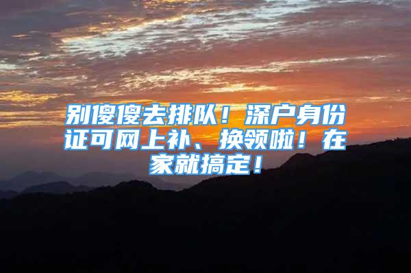 別傻傻去排隊！深戶身份證可網(wǎng)上補、換領(lǐng)啦！在家就搞定！