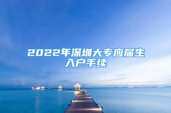 2022年深圳大專應(yīng)屆生入戶手續(xù)