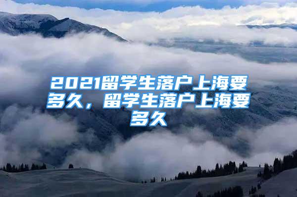 2021留學(xué)生落戶上海要多久，留學(xué)生落戶上海要多久