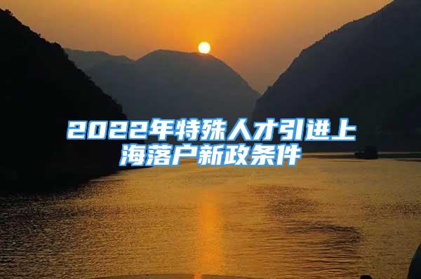 2022年特殊人才引進(jìn)上海落戶(hù)新政條件