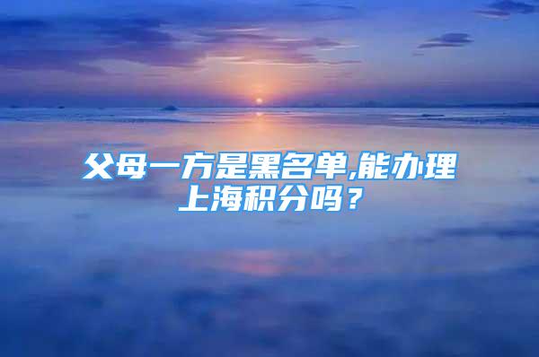 父母一方是黑名單,能辦理上海積分嗎？