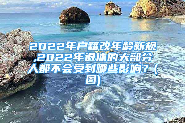 2022年戶籍改年齡新規(guī),2022年退休的大部分人都不會(huì)受到哪些影響？(圖)