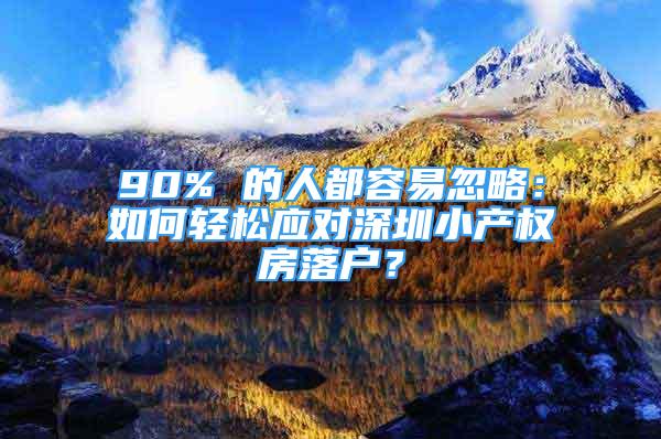 90% 的人都容易忽略：如何輕松應(yīng)對(duì)深圳小產(chǎn)權(quán)房落戶？