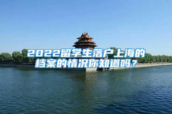 2022留學生落戶上海的檔案的情況你知道嗎？