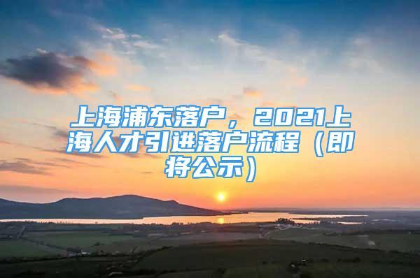 上海浦東落戶，2021上海人才引進(jìn)落戶流程（即將公示）