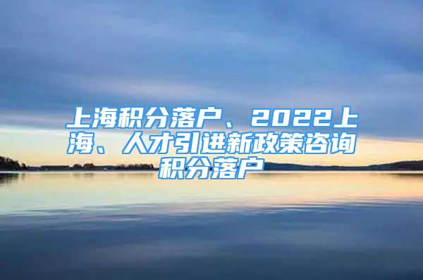 上海積分落戶、2022上海、人才引進(jìn)新政策咨詢積分落戶