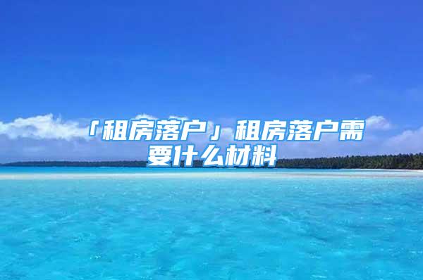 「租房落戶」租房落戶需要什么材料