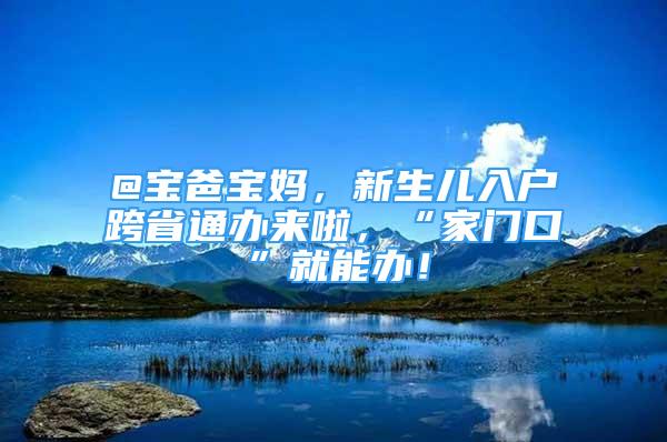 @寶爸寶媽，新生兒入戶跨省通辦來(lái)啦，“家門口”就能辦！