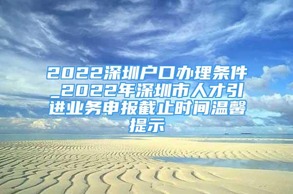 2022深圳戶口辦理?xiàng)l件_2022年深圳市人才引進(jìn)業(yè)務(wù)申報(bào)截止時(shí)間溫馨提示