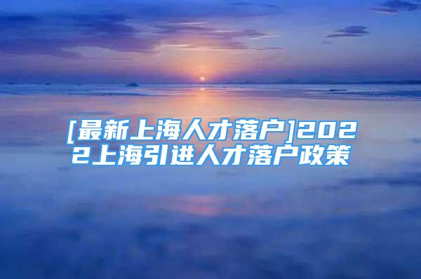 [最新上海人才落戶]2022上海引進(jìn)人才落戶政策