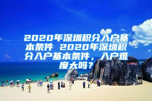 2020年深圳積分入戶基本條件 2020年深圳積分入戶基本條件，入戶難度大嗎？