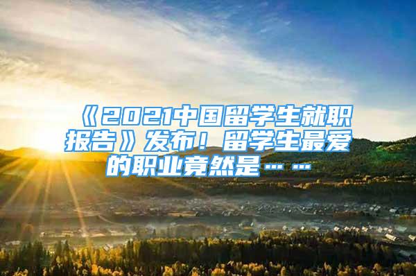 《2021中國留學(xué)生就職報告》發(fā)布！留學(xué)生最愛的職業(yè)竟然是……