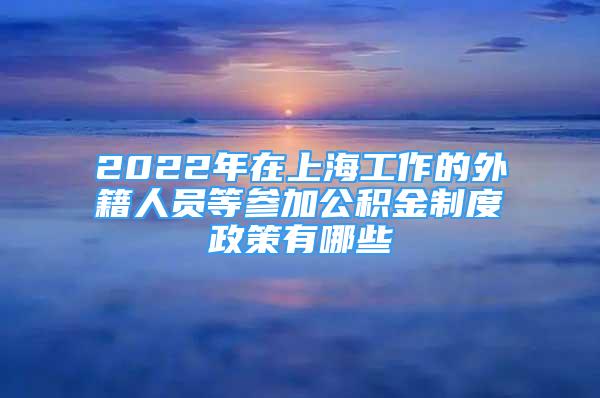 2022年在上海工作的外籍人員等參加公積金制度政策有哪些