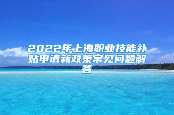 2022年上海職業(yè)技能補貼申請新政策常見問題解答