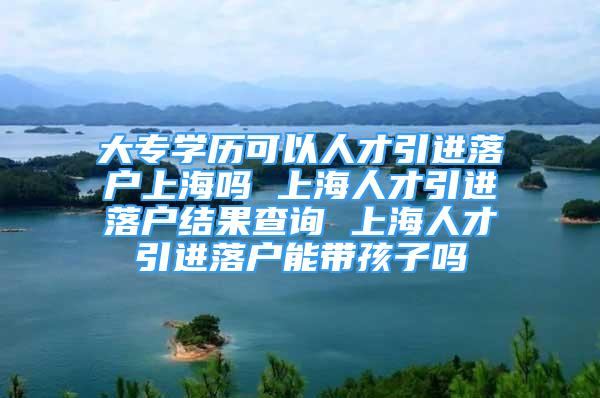 大專學歷可以人才引進落戶上海嗎 上海人才引進落戶結(jié)果查詢 上海人才引進落戶能帶孩子嗎