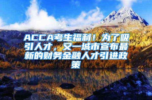 ACCA考生福利！為了吸引人才，又一城市宣布最新的財(cái)務(wù)金融人才引進(jìn)政策