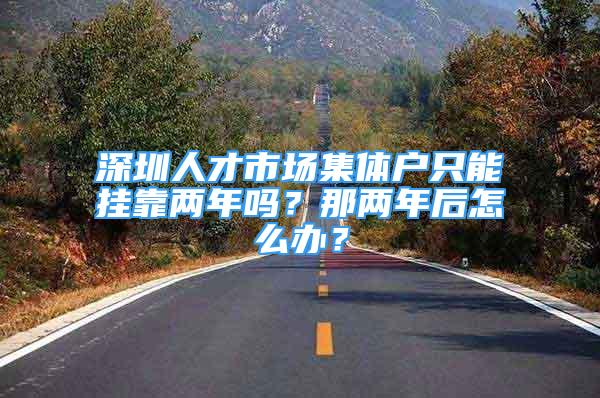 深圳人才市場集體戶只能掛靠兩年嗎？那兩年后怎么辦？