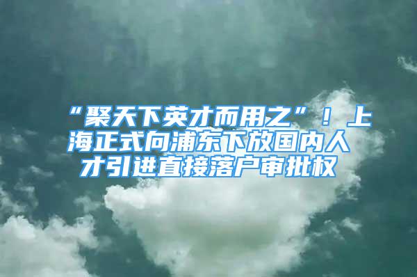 “聚天下英才而用之”！上海正式向浦東下放國(guó)內(nèi)人才引進(jìn)直接落戶審批權(quán)