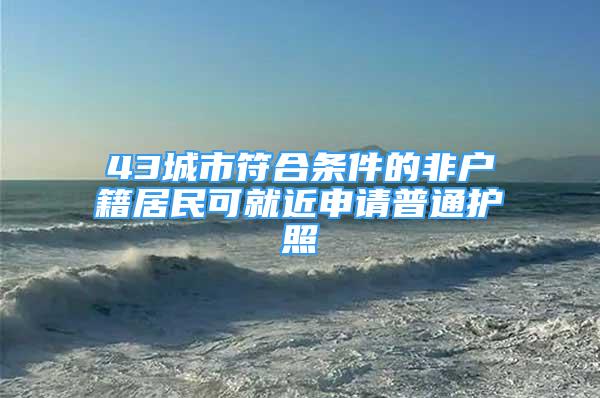 43城市符合條件的非戶籍居民可就近申請普通護照