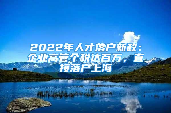 2022年人才落戶新政：企業(yè)高管個(gè)稅達(dá)百萬(wàn)，直接落戶上海