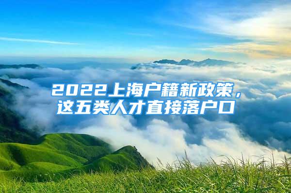 2022上海戶籍新政策，這五類人才直接落戶口