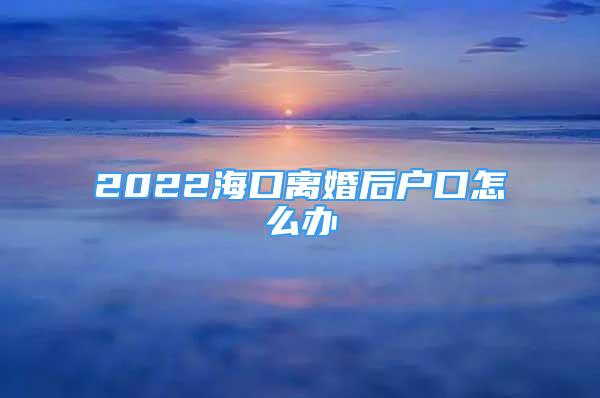 2022?？陔x婚后戶口怎么辦