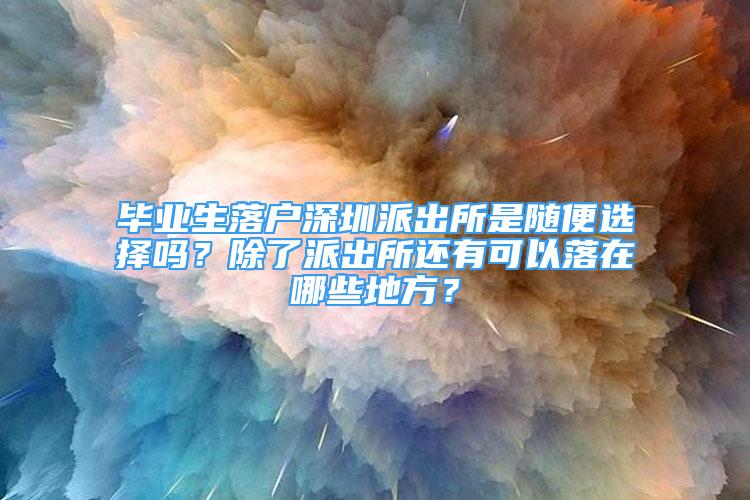 畢業(yè)生落戶深圳派出所是隨便選擇嗎？除了派出所還有可以落在哪些地方？